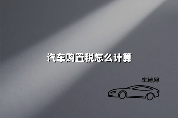 汽车购置税怎么计算(汽车购置税计算器)